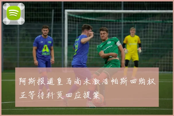 阿斯报道皇马尚未激活帕斯回购权正等待科莫回应提案