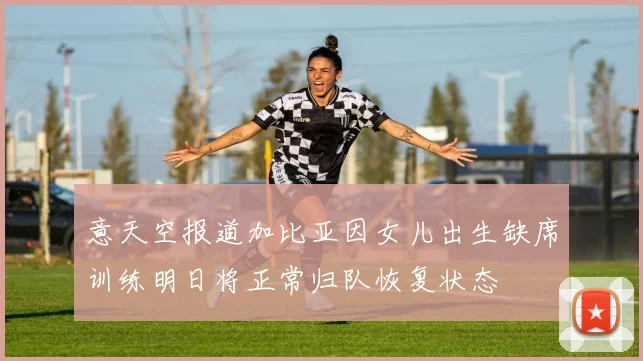 意天空报道加比亚因女儿出生缺席训练明日将正常归队恢复状态