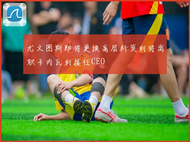 尤文图斯即将更换高层科莫利将离职卡内瓦利接任CEO