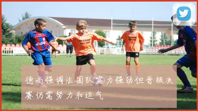 德尚强调法国队实力强劲但晋级决赛仍需努力和运气