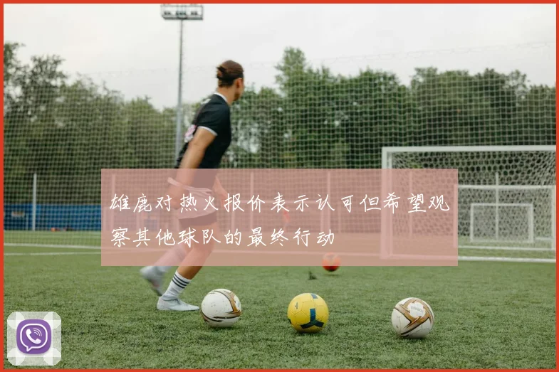 雄鹿对热火报价表示认可但希望观察其他球队的最终行动