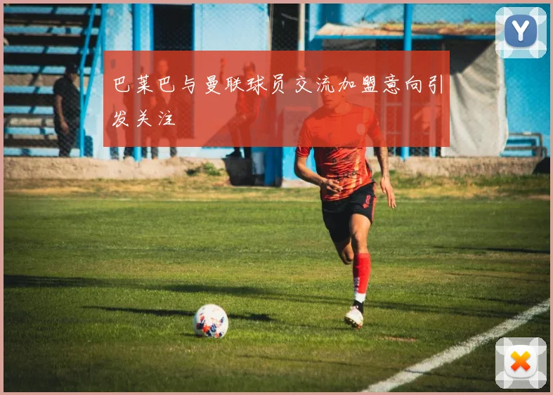 巴莱巴与曼联球员交流加盟意向引发关注