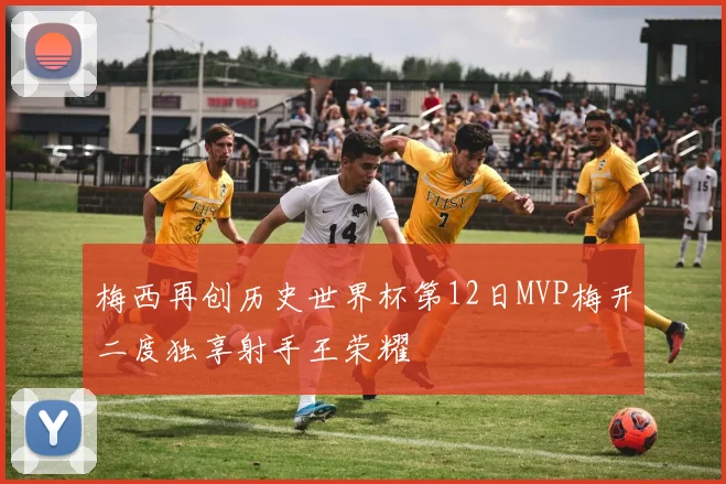 梅西再创历史世界杯第12日MVP梅开二度独享射手王荣耀