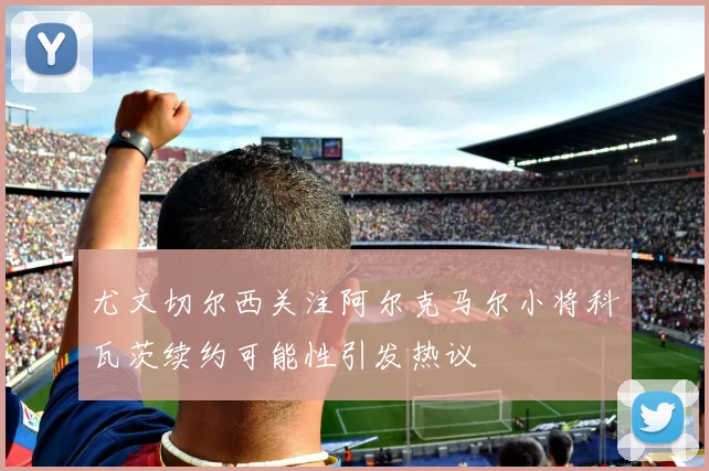 尤文切尔西关注阿尔克马尔小将科瓦茨续约可能性引发热议