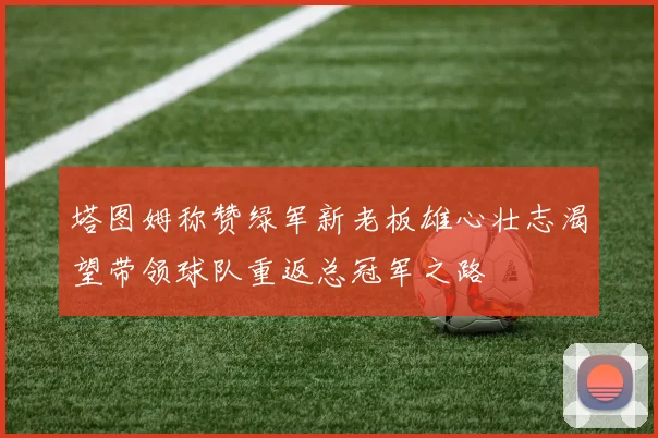 塔图姆称赞绿军新老板雄心壮志渴望带领球队重返总冠军之路