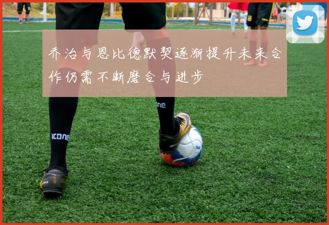 乔治与恩比德默契逐渐提升未来合作仍需不断磨合与进步
