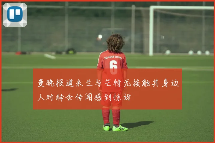 曼晚报道米兰与芒特无接触其身边人对转会传闻感到惊讶