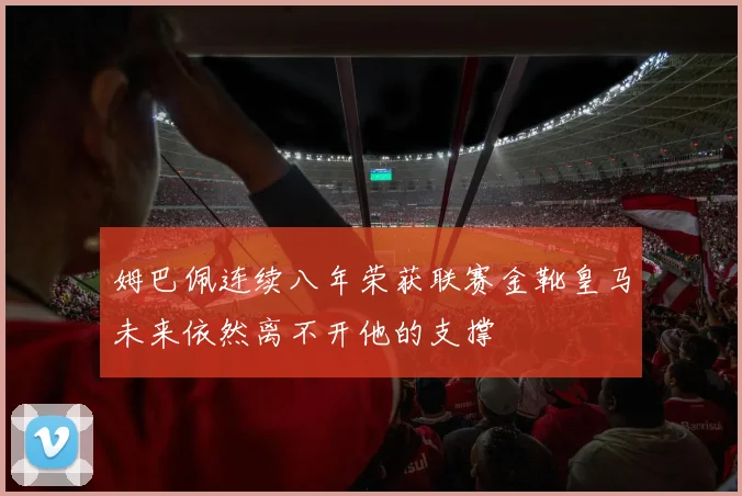 姆巴佩连续八年荣获联赛金靴皇马未来依然离不开他的支撑