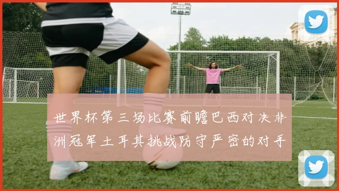 世界杯第三场比赛前瞻巴西对决非洲冠军土耳其挑战防守严密的对手