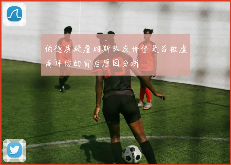伯德质疑詹姆斯队友价值是否被虚高评估的背后原因分析