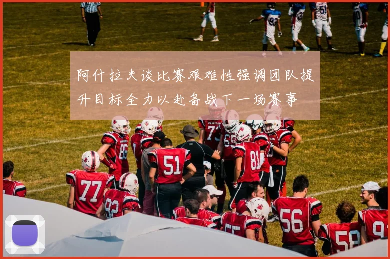 阿什拉夫谈比赛艰难性强调团队提升目标全力以赴备战下一场赛事