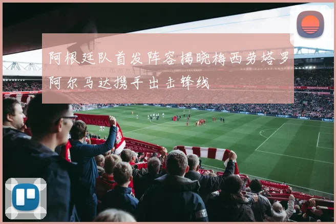 阿根廷队首发阵容揭晓梅西劳塔罗阿尔马达携手出击锋线