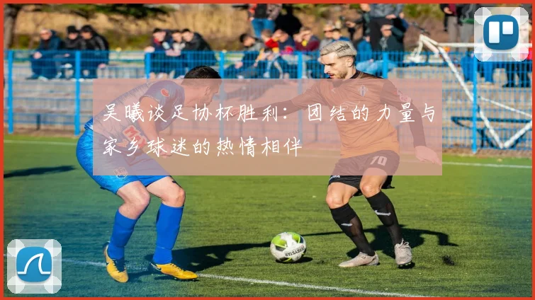 吴曦谈足协杯胜利：团结的力量与家乡球迷的热情相伴