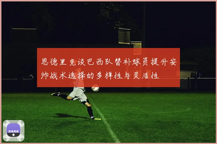 恩德里克谈巴西队替补球员提升安帅战术选择的多样性与灵活性