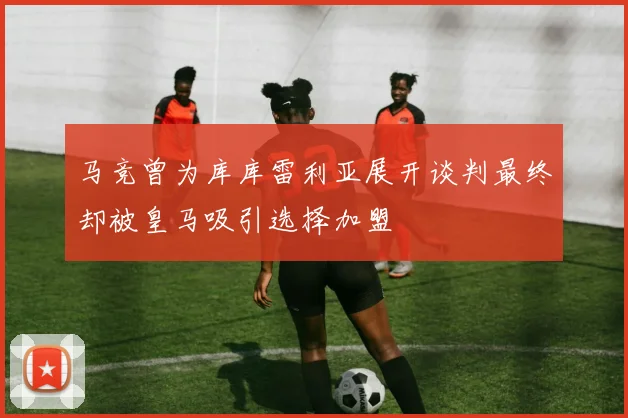 马竞曾为库库雷利亚展开谈判最终却被皇马吸引选择加盟