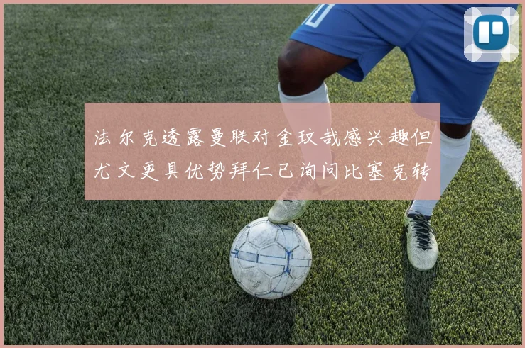 法尔克透露曼联对金玟哉感兴趣但尤文更具优势拜仁已询问比塞克转会情况