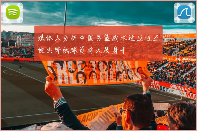 媒体人分析中国男篮战术适应性王俊杰锋线球员将大展身手