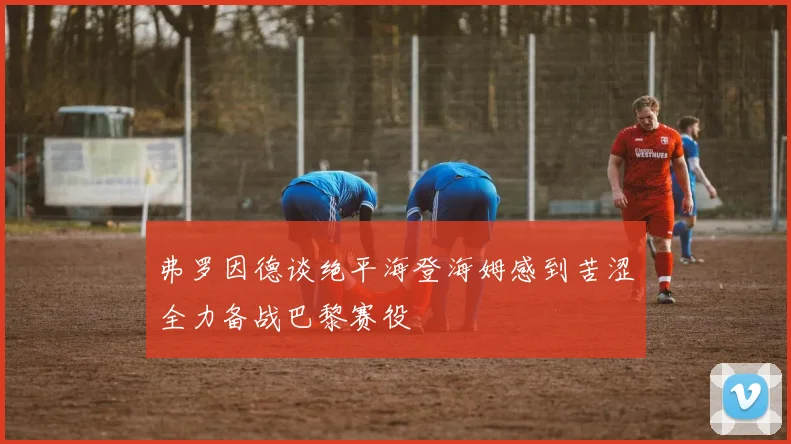 弗罗因德谈绝平海登海姆感到苦涩全力备战巴黎赛役