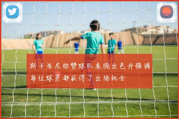 斯卡洛尼称赞球队表现出色并强调每位球员都获得了出场机会