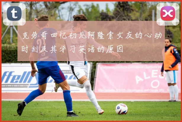 克劳奇回忆初见阿隆索女友的心动时刻及其学习英语的原因
