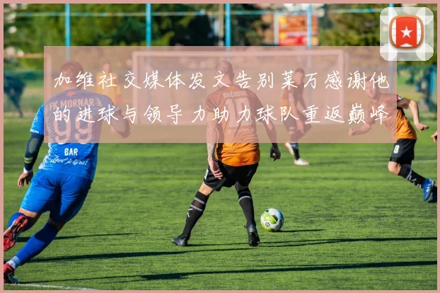 加维社交媒体发文告别莱万感谢他的进球与领导力助力球队重返巅峰