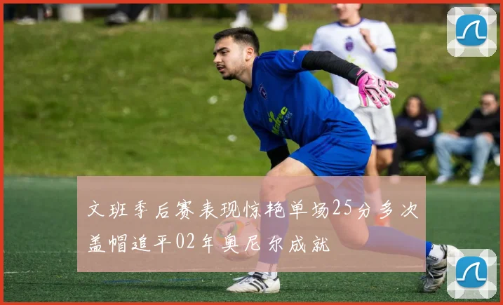 文班季后赛表现惊艳单场25分多次盖帽追平02年奥尼尔成就