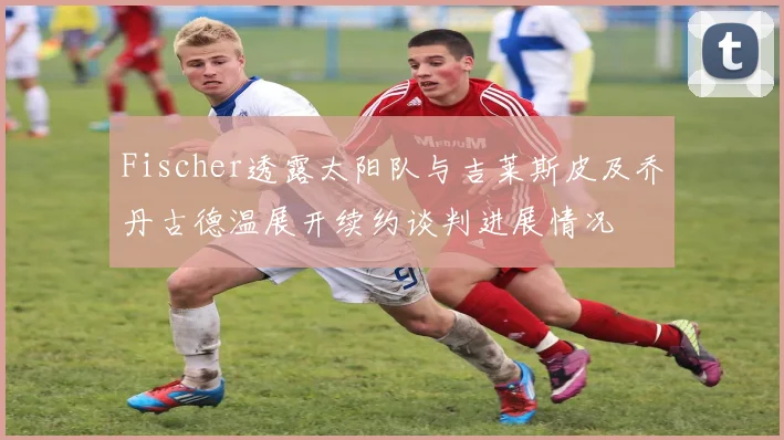 Fischer透露太阳队与吉莱斯皮及乔丹古德温展开续约谈判进展情况