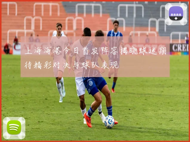 上海海港今日首发阵容揭晓球迷期待精彩对决与球队表现